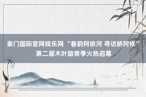 豪门国际官网娱乐网 “春韵阿依河 寻访娇阿依” 第二届木叶踏青季火热启幕