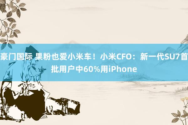 豪门国际 果粉也爱小米车！小米CFO：新一代SU7首批用户中60%用iPhone