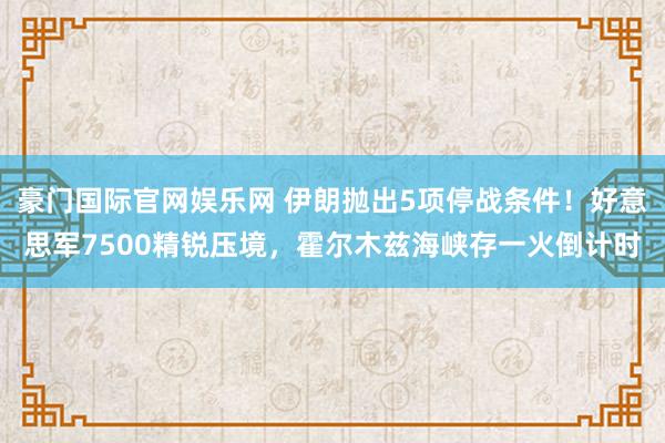 豪门国际官网娱乐网 伊朗抛出5项停战条件！好意思军7500精锐压境，霍尔木兹海峡存一火倒计时