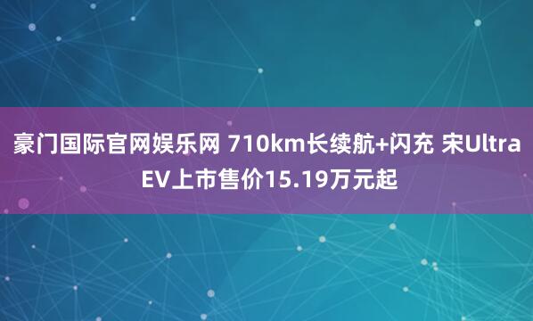 豪门国际官网娱乐网 710km长续航+闪充 宋Ultra EV上市售价15.19万元起