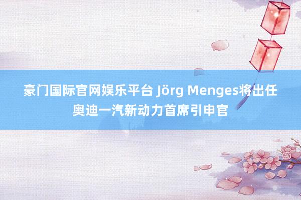 豪门国际官网娱乐平台 Jörg Menges将出任奥迪一汽新动力首席引申官