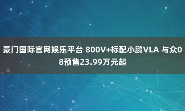 豪门国际官网娱乐平台 800V+标配小鹏VLA 与众08预售23.99万元起