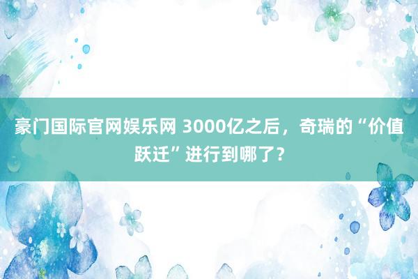 豪门国际官网娱乐网 3000亿之后，奇瑞的“价值跃迁”进行到哪了？