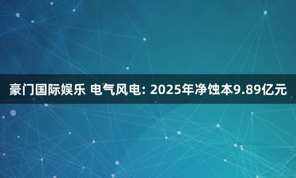 豪门国际娱乐 电气风电: 2025年净蚀本9.89亿元