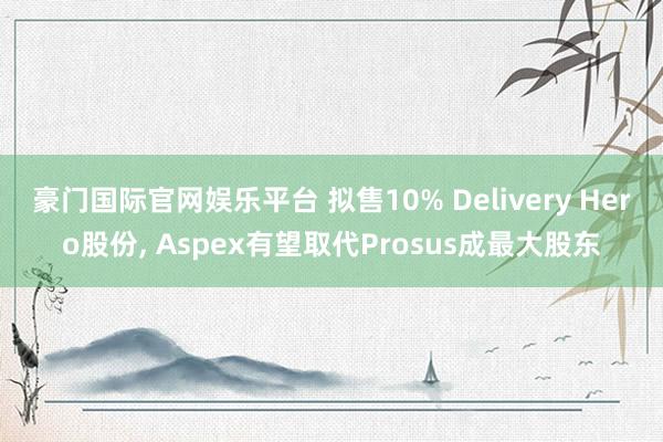 豪门国际官网娱乐平台 拟售10% Delivery Hero股份， Aspex有望取代Prosus成最大股东