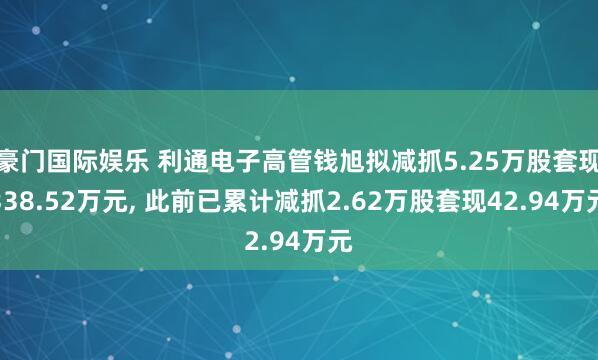 豪门国际娱乐 利通电子高管钱旭拟减抓5.25万股套现338.52万元， 此前已累计减抓2.62万股套现42.94万元