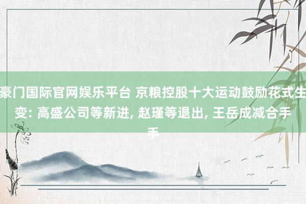 豪门国际官网娱乐平台 京粮控股十大运动鼓励花式生变: 高盛公司等新进， 赵瑾等退出， 王岳成减合手