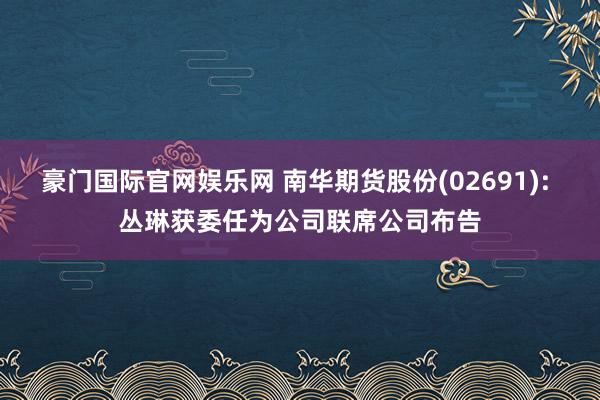 豪门国际官网娱乐网 南华期货股份(02691): 丛琳获委任为公司联席公司布告