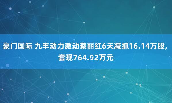 豪门国际 九丰动力激动蔡丽红6天减抓16.14万股， 套现764.92万元