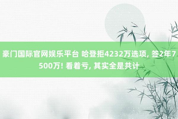 豪门国际官网娱乐平台 哈登拒4232万选项， 签2年7500万! 看着亏， 其实全是共计