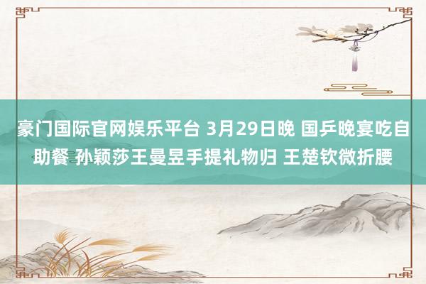 豪门国际官网娱乐平台 3月29日晚 国乒晚宴吃自助餐 孙颖莎王曼昱手提礼物归 王楚钦微折腰