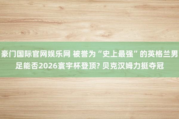 豪门国际官网娱乐网 被誉为“史上最强”的英格兰男足能否2026寰宇杯登顶? 贝克汉姆力挺夺冠
