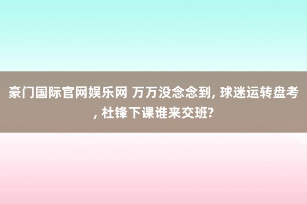 豪门国际官网娱乐网 万万没念念到， 球迷运转盘考， 杜锋下课谁来交班?
