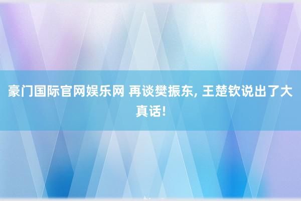 豪门国际官网娱乐网 再谈樊振东， 王楚钦说出了大真话!