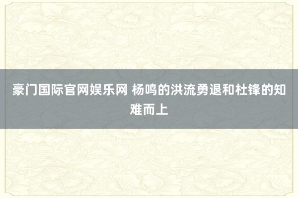 豪门国际官网娱乐网 杨鸣的洪流勇退和杜锋的知难而上