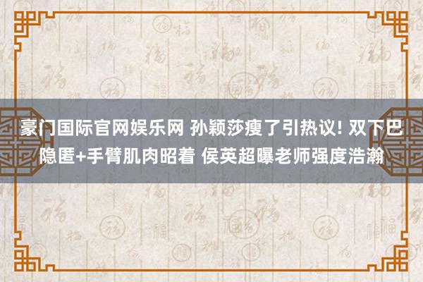 豪门国际官网娱乐网 孙颖莎瘦了引热议! 双下巴隐匿+手臂肌肉昭着 侯英超曝老师强度浩瀚