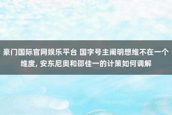 豪门国际官网娱乐平台 国字号主阐明想维不在一个维度， 安东尼奥和邵佳一的计策如何调解