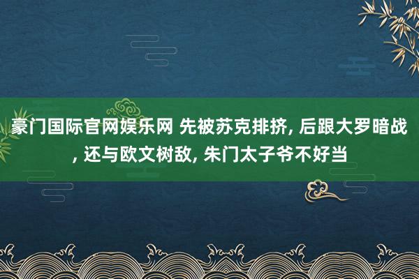 豪门国际官网娱乐网 先被苏克排挤， 后跟大罗暗战， 还与欧文树敌， 朱门太子爷不好当