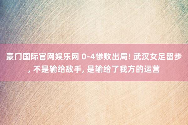豪门国际官网娱乐网 0-4惨败出局! 武汉女足留步， 不是输给敌手， 是输给了我方的运营