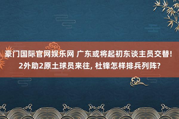 豪门国际官网娱乐网 广东或将起初东谈主员交替! 2外助2原土球员来往， 杜锋怎样排兵列阵?