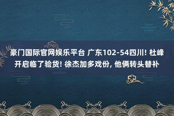 豪门国际官网娱乐平台 广东102-54四川! 杜峰开启临了验货! 徐杰加多戏份， 他俩转头替补