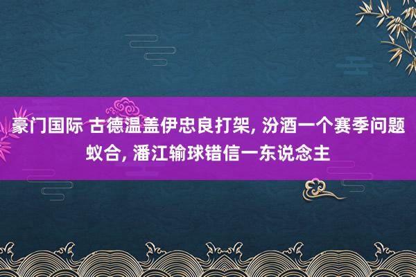 豪门国际 古德温盖伊忠良打架， 汾酒一个赛季问题蚁合， 潘江输球错信一东说念主