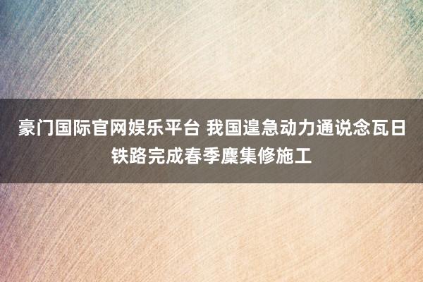 豪门国际官网娱乐平台 我国遑急动力通说念瓦日铁路完成春季麇集修施工
