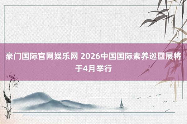 豪门国际官网娱乐网 2026中国国际素养巡回展将于4月举行