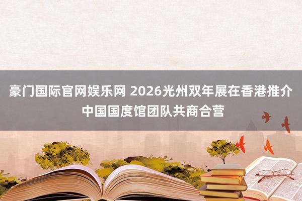 豪门国际官网娱乐网 2026光州双年展在香港推介 中国国度馆团队共商合营