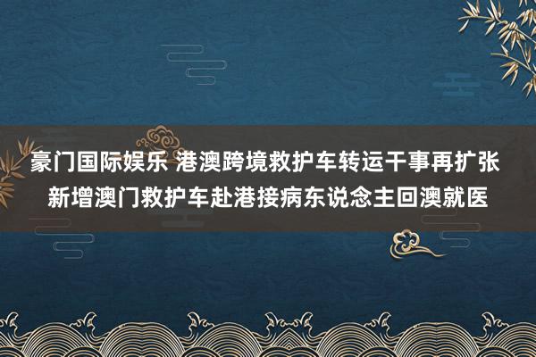 豪门国际娱乐 港澳跨境救护车转运干事再扩张 新增澳门救护车赴港接病东说念主回澳就医