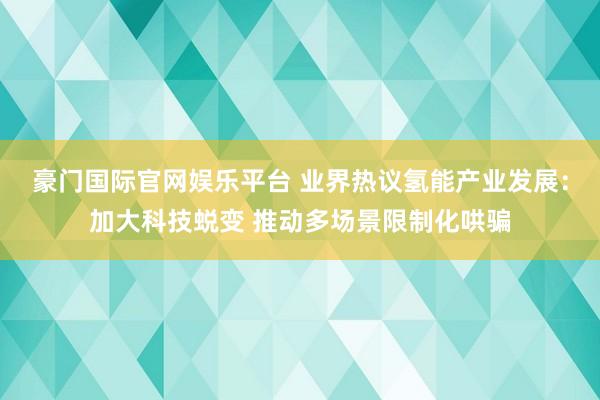 豪门国际官网娱乐平台 业界热议氢能产业发展：加大科技蜕变 推动多场景限制化哄骗
