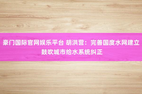 豪门国际官网娱乐平台 胡洪营：完善国度水网建立 鼓吹城市给水系统纠正