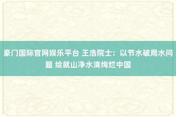 豪门国际官网娱乐平台 王浩院士：以节水破局水问题 绘就山净水清绚烂中国