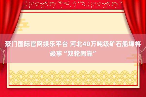 豪门国际官网娱乐平台 河北40万吨级矿石船埠将竣事“双轮同靠”