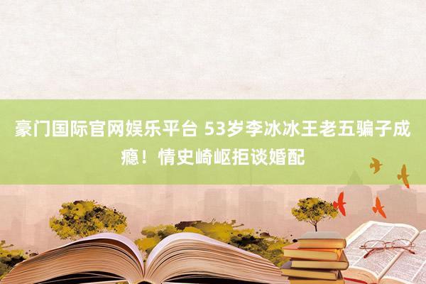 豪门国际官网娱乐平台 53岁李冰冰王老五骗子成瘾！情史崎岖拒谈婚配