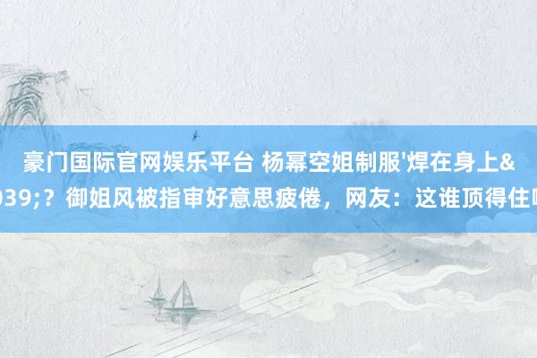 豪门国际官网娱乐平台 杨幂空姐制服'焊在身上'？御姐风被指审好意思疲倦，网友：这谁顶得住啊！