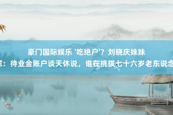 豪门国际娱乐 '吃绝户'？刘晓庆妹妹怒怼：待业金账户谈天休说，谁在挑拨七十六岁老东说念主！