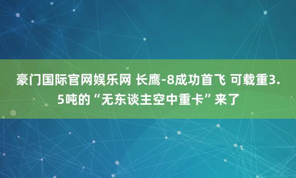豪门国际官网娱乐网 长鹰-8成功首飞 可载重3.5吨的“无东谈主空中重卡”来了