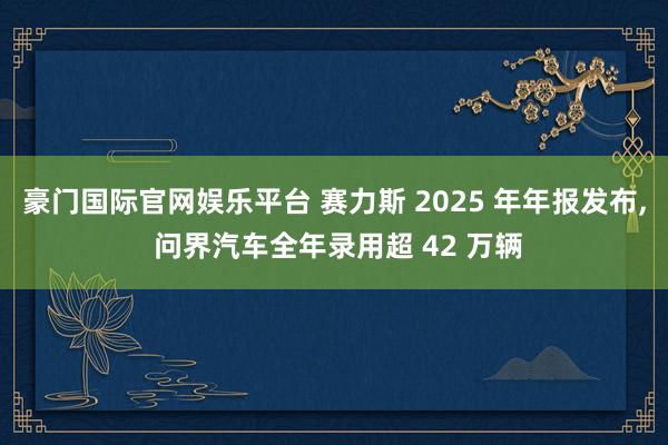 豪门国际官网娱乐平台 赛力斯 2025 年年报发布， 问界汽车全年录用超 42 万辆