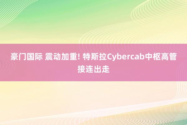 豪门国际 震动加重! 特斯拉Cybercab中枢高管接连出走
