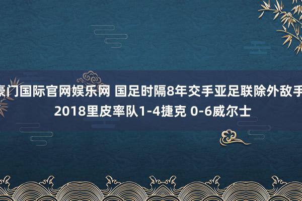豪门国际官网娱乐网 国足时隔8年交手亚足联除外敌手! 2018里皮率队1-4捷克 0-6威尔士