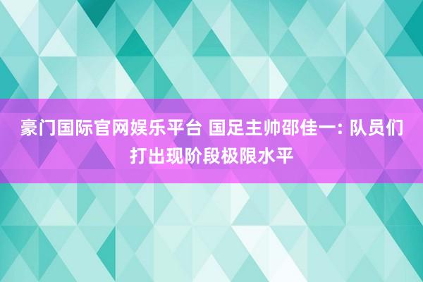 豪门国际官网娱乐平台 国足主帅邵佳一: 队员们打出现阶段极限水平
