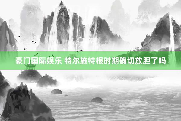 豪门国际娱乐 特尔施特根时期确切放胆了吗