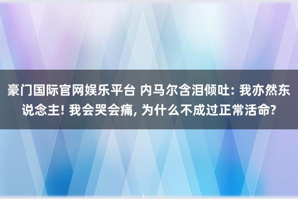 豪门国际官网娱乐平台 内马尔含泪倾吐: 我亦然东说念主! 我会哭会痛， 为什么不成过正常活命?
