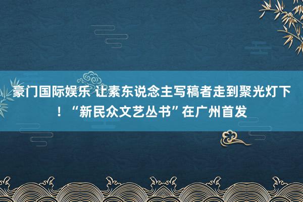 豪门国际娱乐 让素东说念主写稿者走到聚光灯下！“新民众文艺丛书”在广州首发