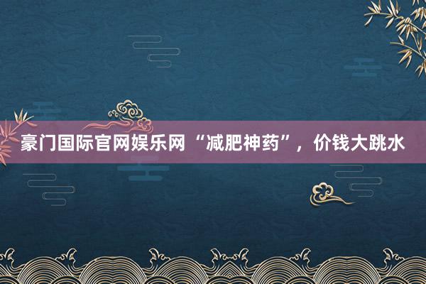 豪门国际官网娱乐网 “减肥神药”，价钱大跳水