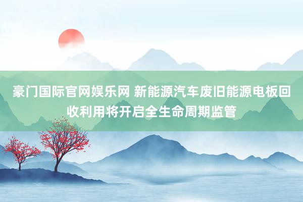 豪门国际官网娱乐网 新能源汽车废旧能源电板回收利用将开启全生命周期监管