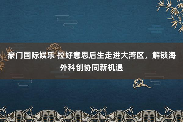 豪门国际娱乐 拉好意思后生走进大湾区，解锁海外科创协同新机遇
