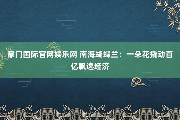 豪门国际官网娱乐网 南海蝴蝶兰：一朵花撬动百亿飘逸经济