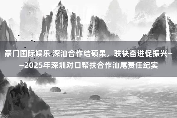 豪门国际娱乐 深汕合作结硕果，联袂奋进促振兴——2025年深圳对口帮扶合作汕尾责任纪实